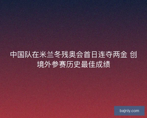 中国队在米兰冬残奥会首日连夺两金 创境外参赛历史最佳成绩