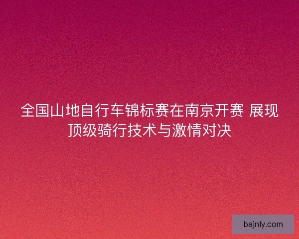 全国山地自行车锦标赛在南京开赛 展现顶级骑行技术与激情对决