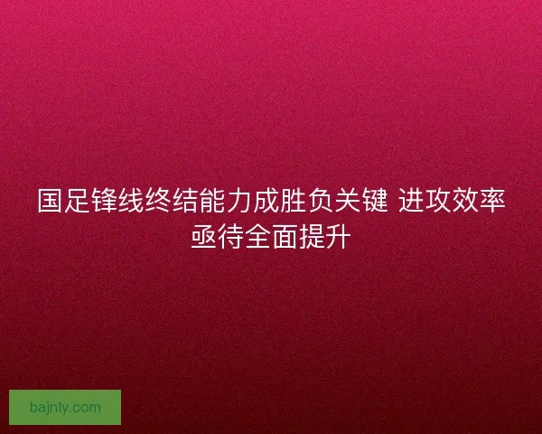 国足锋线终结能力成胜负关键 进攻效率亟待全面提升