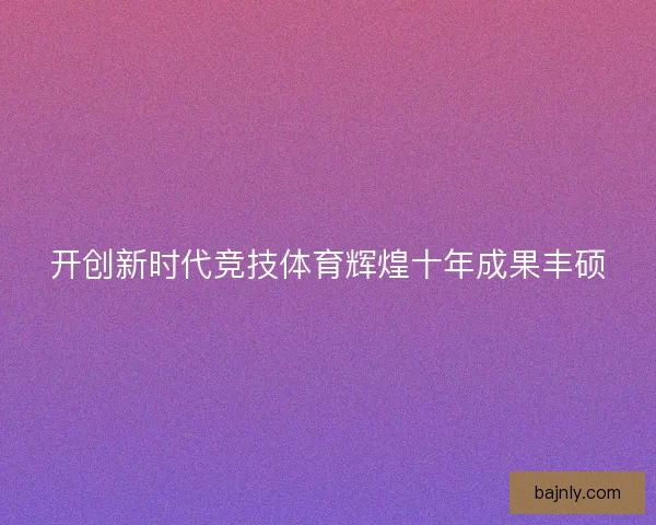 开创新时代竞技体育辉煌十年成果丰硕