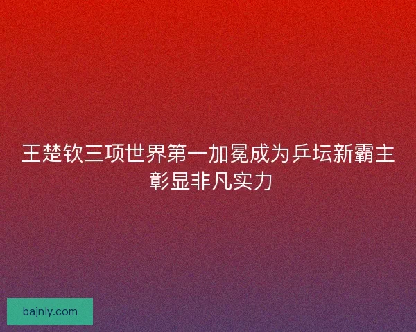 王楚钦三项世界第一加冕成为乒坛新霸主 彰显非凡实力