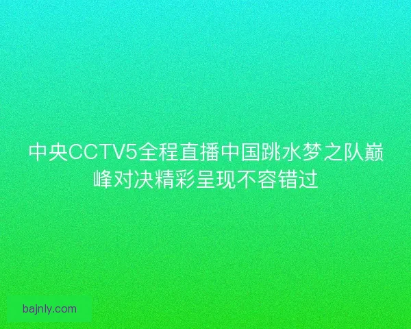 中央CCTV5全程直播中国跳水梦之队巅峰对决精彩呈现不容错过