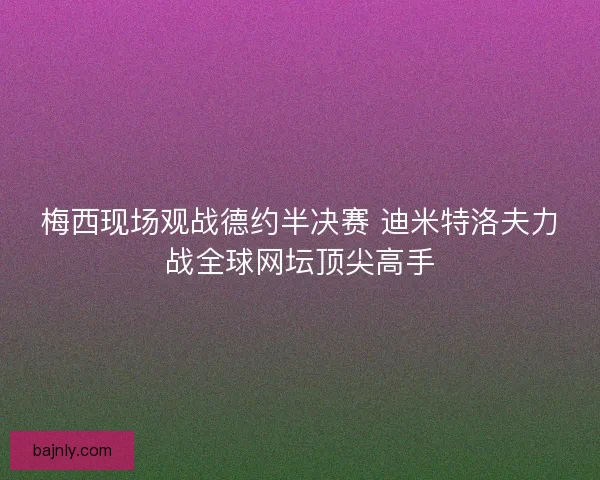 梅西现场观战德约半决赛 迪米特洛夫力战全球网坛顶尖高手