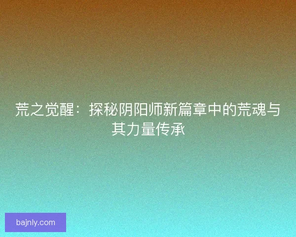 荒之觉醒：探秘阴阳师新篇章中的荒魂与其力量传承