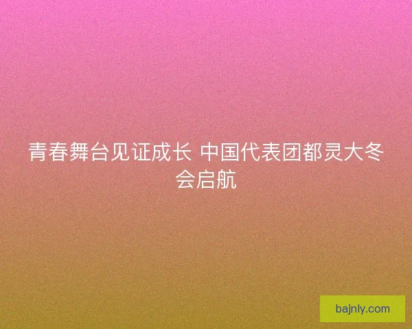 青春舞台见证成长 中国代表团都灵大冬会启航