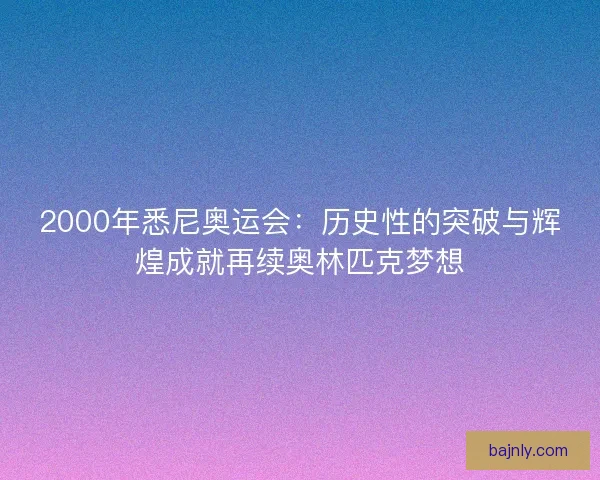 2000年悉尼奥运会：历史性的突破与辉煌成就再续奥林匹克梦想