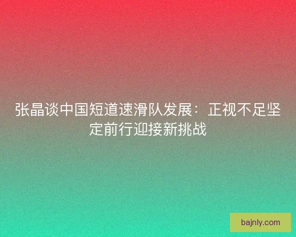 张晶谈中国短道速滑队发展：正视不足坚定前行迎接新挑战