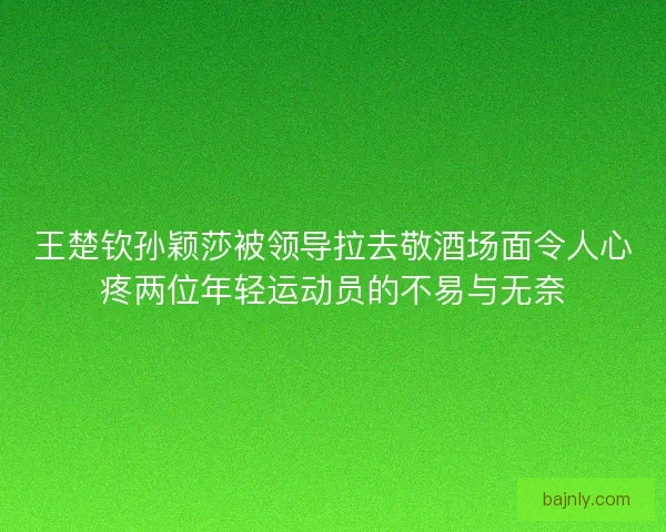 王楚钦孙颖莎被领导拉去敬酒场面令人心疼两位年轻运动员的不易与无奈