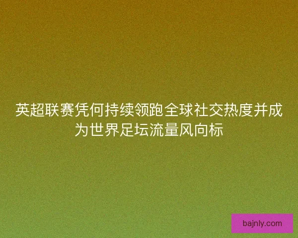 英超联赛凭何持续领跑全球社交热度并成为世界足坛流量风向标