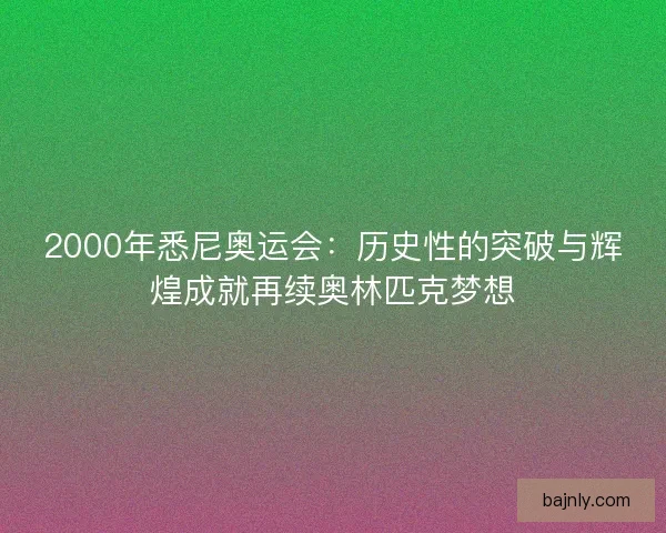 2000年悉尼奥运会：历史性的突破与辉煌成就再续奥林匹克梦想
