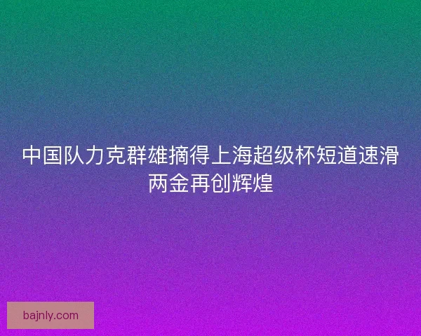 中国队力克群雄摘得上海超级杯短道速滑两金再创辉煌
