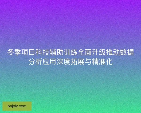 冬季项目科技辅助训练全面升级推动数据分析应用深度拓展与精准化