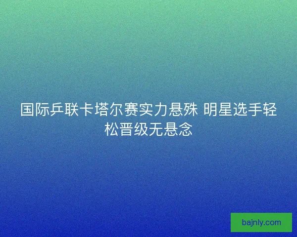 国际乒联卡塔尔赛实力悬殊 明星选手轻松晋级无悬念