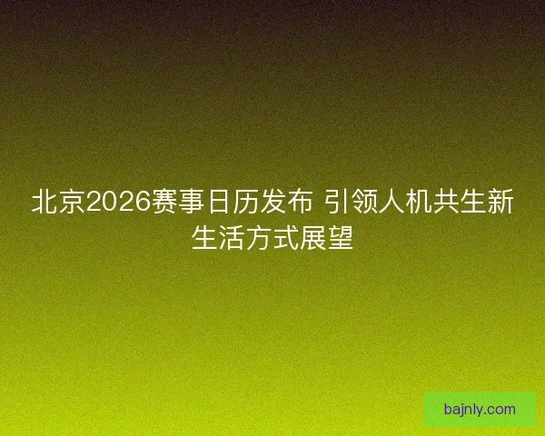 北京2026赛事日历发布 引领人机共生新生活方式展望 北京2026赛事日历发布 引领人机共生新生活方式展望
