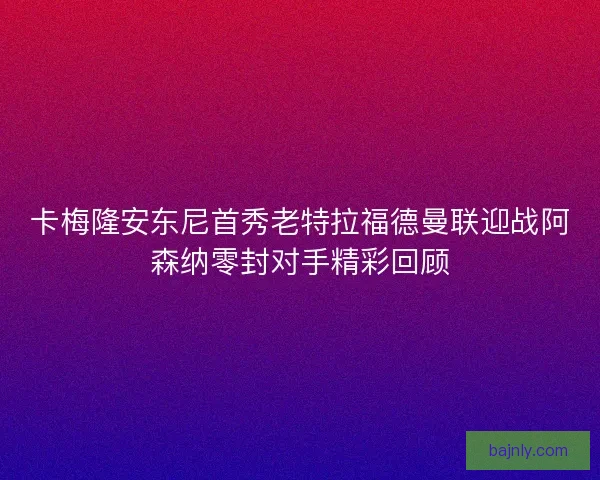 卡梅隆安东尼首秀老特拉福德曼联迎战阿森纳零封对手精彩回顾 卡梅隆安东尼首秀老特拉福德曼联迎战阿森纳零封对手精彩回顾